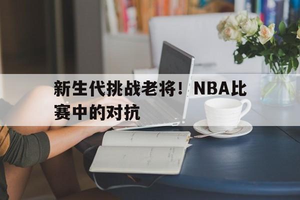 博彩平台排名-新生代挑战老将!nba比赛中的对抗是什么