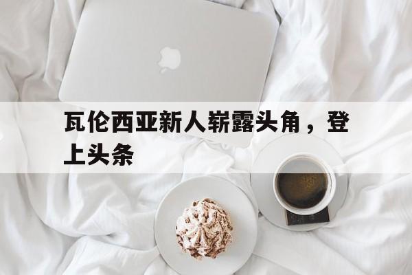 博彩平台排名-瓦伦西亚新人崭露头角,登上头条了吗