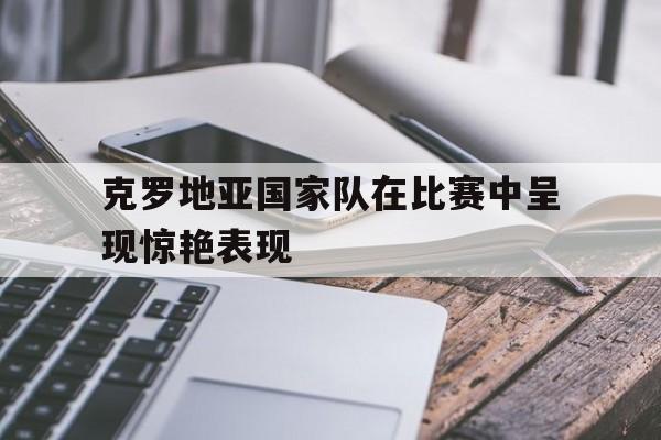 克罗地亚国家队在比赛中呈现惊艳表现为什么