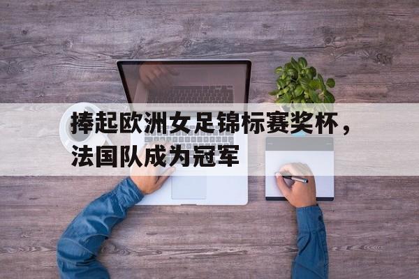 捧起欧洲女足锦标赛奖杯,法国队成为冠军了吗 捧起欧洲女足锦标赛奖杯,法国队成为冠军了吗